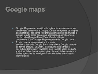  Google Maps es un servidor de aplicaciones de mapas en
la web que pertenece a Google. Ofrece imágenes de mapas
desplazables, así como fotografías por satélite del mundo e
incluso la ruta entre diferentes ubicaciones o imágenes a
pie de calle Google Street View. Desde el 6 de
octubre de 2005, Google Maps es parte de Google Local.
 Existe una variante a nivel entorno de
escritorio llamada Google Earth que ofrece Google también
de forma gratuita. En 2014, los documentos filtrados
por Edward Snowden revelaron que Google Maps es parte
y víctima del entramado de vigilancia mundial operado por
varias agencias de inteligencia occidentales y empresas
tecnológicas
 