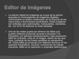  La edición digital de imágenes se ocupa de la edición
apoyada en computadores de imágenes digitales,
comúnmente un gráfico rasterizado, en la mayoría de los
casos fotos o documentos escaneados. Estas imágenes
son editadas para optimizarlas, manipularlas, retocarlas,
etc. con el fin de alcanzar la meta deseada.
 Una de las metas puede ser eliminar las fallas que
pueden haberse producido durante el escaneo o al
fotografiar, por ejemplo sobreexposición, baja exposición,
falta de contraste, ruido en la imagen, efecto de los ojos
rojos, paradoja de las líneas paralelas en perspectiva,
etc. Estas fallas se producen por defectos técnicos en los
aparatos fotográficos, escáner, condiciones de trabajo
precarias, fallas en la operación u originales defectuosos.
 