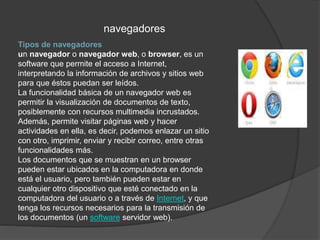 Tipos de navegadores
un navegador o navegador web, o browser, es un
software que permite el acceso a Internet,
interpretando la información de archivos y sitios web
para que éstos puedan ser leídos.
La funcionalidad básica de un navegador web es
permitir la visualización de documentos de texto,
posiblemente con recursos multimedia incrustados.
Además, permite visitar páginas web y hacer
actividades en ella, es decir, podemos enlazar un sitio
con otro, imprimir, enviar y recibir correo, entre otras
funcionalidades más.
Los documentos que se muestran en un browser
pueden estar ubicados en la computadora en donde
está el usuario, pero también pueden estar en
cualquier otro dispositivo que esté conectado en la
computadora del usuario o a través de Internet, y que
tenga los recursos necesarios para la transmisión de
los documentos (un software servidor web).
navegadores
 