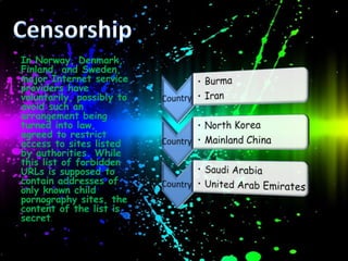 In Norway, Denmark,
Finland, and Sweden,
major Internet service
providers have
voluntarily, possibly to
avoid such an
arrangement being
turned into law,
agreed to restrict
access to sites listed
by authorities. While
this list of forbidden
URLs is supposed to
contain addresses of
only known child
pornography sites, the
content of the list is
secret.
 