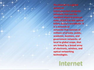 The Internet is a global
system of
interconnected computer
networks that use the
standard Internet protocol
suite (TCP/IP) to link several
billion devices worldwide. It
is a network of
networks that consists of
millions of private, public,
academic, business, and
government networks, of
local to global scope, that
are linked by a broad array
of electronic, wireless, and
optical networking
technologies.
 