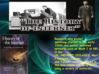 Research into packet
switching started in the early
1960s and packet switched
networks such as Mark I at NPL
in the
UK, ARPANET,CYCLADES, Meri
t Network, Tymnet,
and Telenet, were developed in
the late 1960s and early 1970s
using a variety of protocols.
 