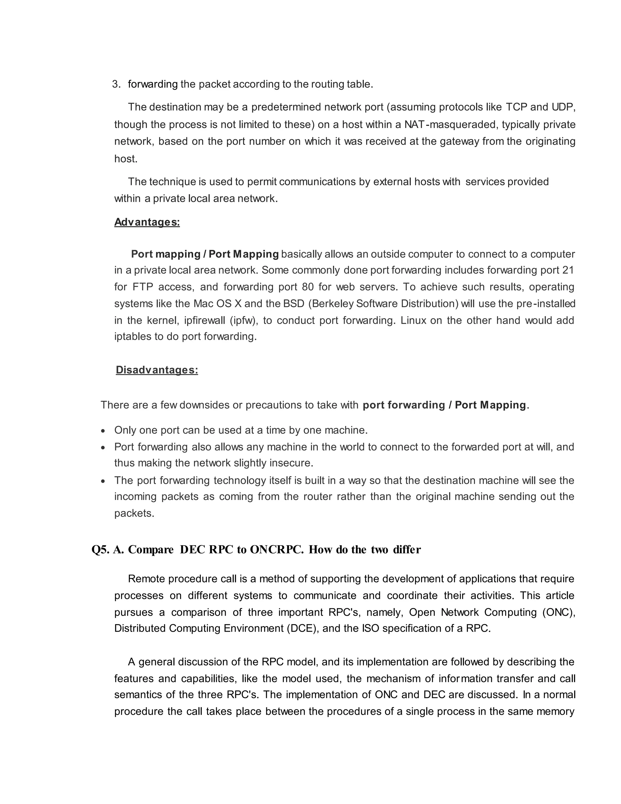 3. forwarding the packet according to the routing table.
The destination may be a predetermined network port (assuming protocols like TCP and UDP,
though the process is not limited to these) on a host within a NAT-masqueraded, typically private
network, based on the port number on which it was received at the gateway from the originating
host.
The technique is used to permit communications by external hosts with services provided
within a private local area network.
Advantages:
Port mapping / Port Mapping basically allows an outside computer to connect to a computer
in a private local area network. Some commonly done port forwarding includes forwarding port 21
for FTP access, and forwarding port 80 for web servers. To achieve such results, operating
systems like the Mac OS X and the BSD (Berkeley Software Distribution) will use the pre-installed
in the kernel, ipfirewall (ipfw), to conduct port forwarding. Linux on the other hand would add
iptables to do port forwarding.
Disadvantages:
There are a few downsides or precautions to take with port forwarding / Port Mapping.
 Only one port can be used at a time by one machine.
 Port forwarding also allows any machine in the world to connect to the forwarded port at will, and
thus making the network slightly insecure.
 The port forwarding technology itself is built in a way so that the destination machine will see the
incoming packets as coming from the router rather than the original machine sending out the
packets.
Q5. A. Compare DEC RPC to ONCRPC. How do the two differ
Remote procedure call is a method of supporting the development of applications that require
processes on different systems to communicate and coordinate their activities. This article
pursues a comparison of three important RPC's, namely, Open Network Computing (ONC),
Distributed Computing Environment (DCE), and the ISO specification of a RPC.
A general discussion of the RPC model, and its implementation are followed by describing the
features and capabilities, like the model used, the mechanism of information transfer and call
semantics of the three RPC's. The implementation of ONC and DEC are discussed. In a normal
procedure the call takes place between the procedures of a single process in the same memory
 