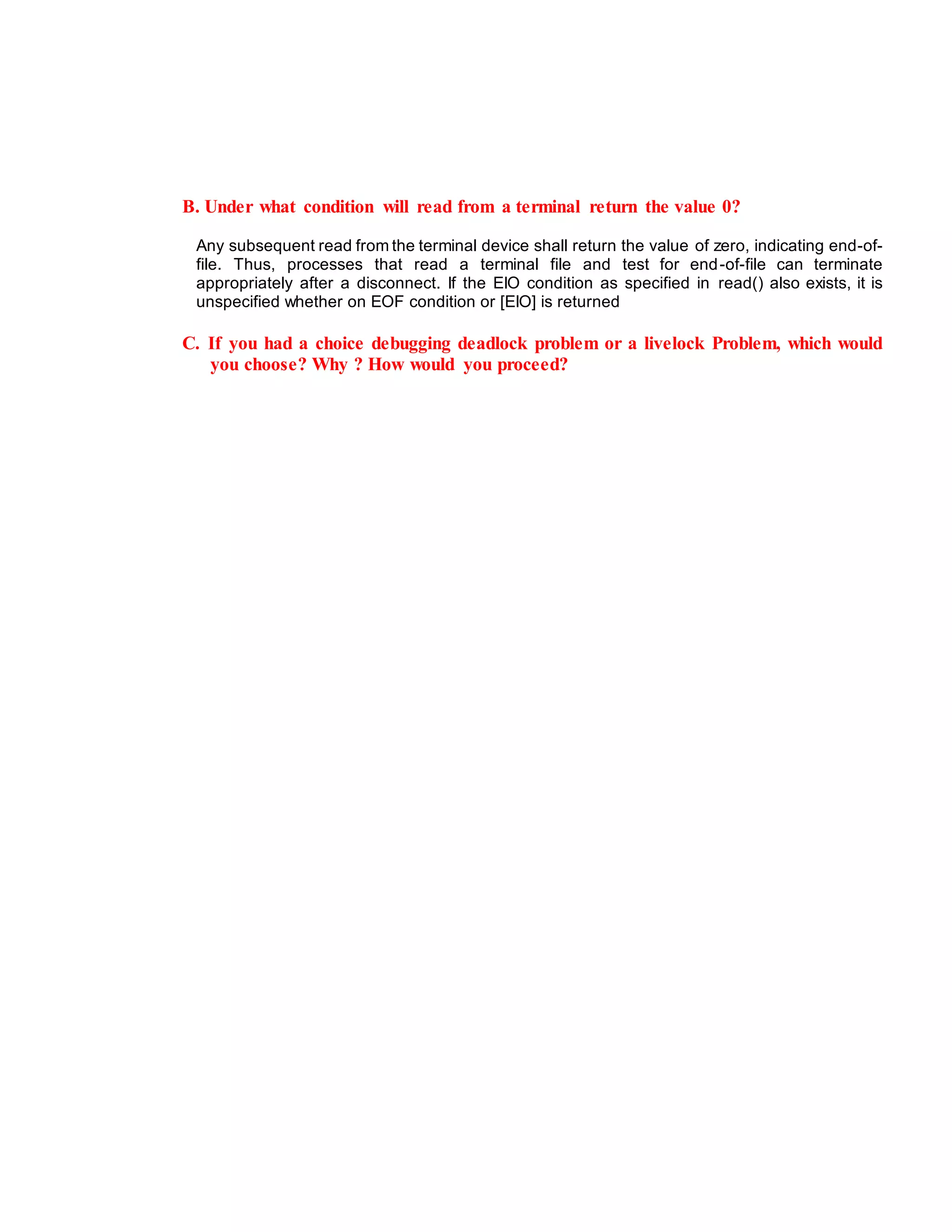 B. Under what condition will read from a terminal return the value 0?
Any subsequent read from the terminal device shall return the value of zero, indicating end-of-
file. Thus, processes that read a terminal file and test for end-of-file can terminate
appropriately after a disconnect. If the EIO condition as specified in read() also exists, it is
unspecified whether on EOF condition or [EIO] is returned
C. If you had a choice debugging deadlock problem or a livelock Problem, which would
you choose? Why ? How would you proceed?
 