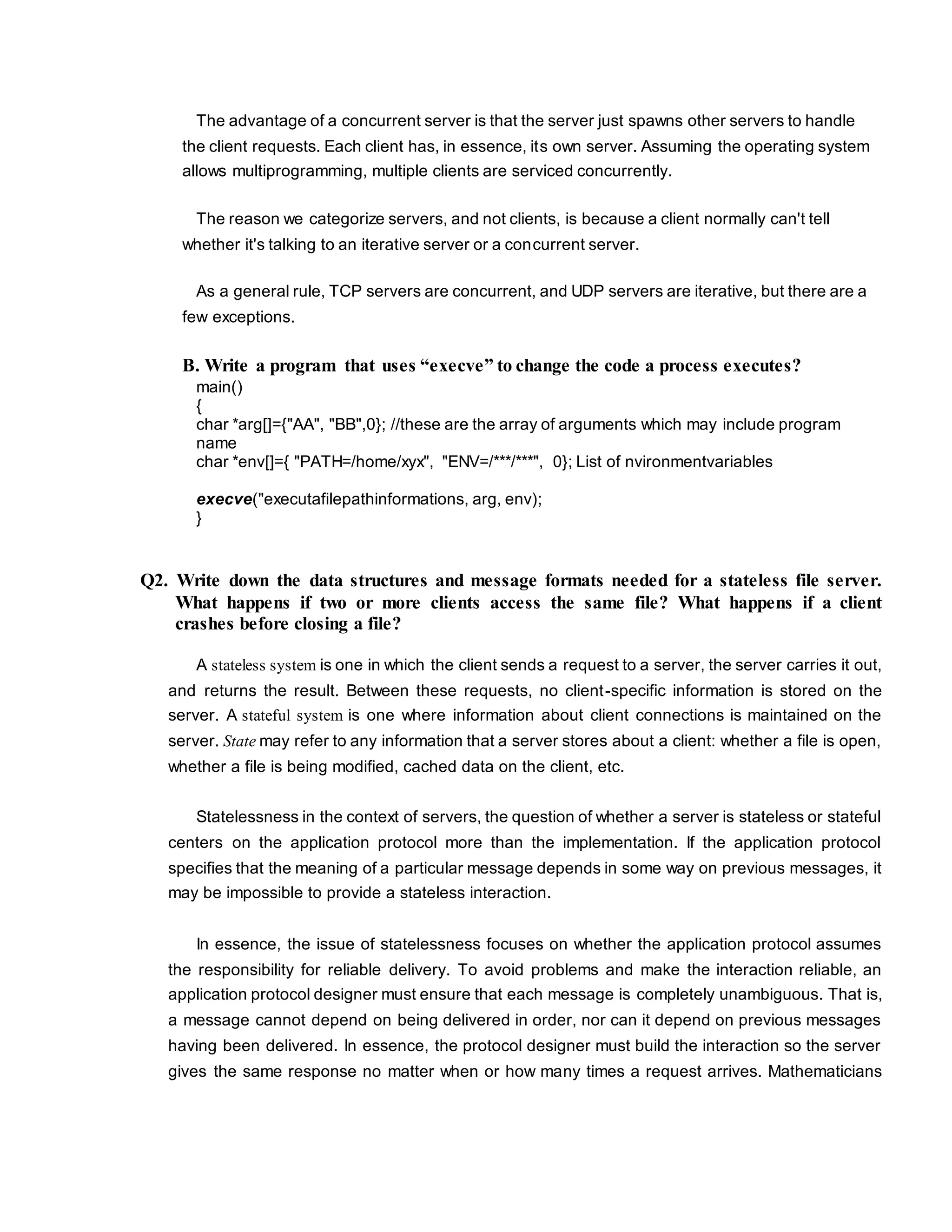 The advantage of a concurrent server is that the server just spawns other servers to handle
the client requests. Each client has, in essence, its own server. Assuming the operating system
allows multiprogramming, multiple clients are serviced concurrently.
The reason we categorize servers, and not clients, is because a client normally can't tell
whether it's talking to an iterative server or a concurrent server.
As a general rule, TCP servers are concurrent, and UDP servers are iterative, but there are a
few exceptions.
B. Write a program that uses “execve” to change the code a process executes?
main()
{
char *arg[]={"AA", "BB",0}; //these are the array of arguments which may include program
name
char *env[]={ "PATH=/home/xyx", "ENV=/***/***", 0}; List of nvironmentvariables
execve("executafilepathinformations, arg, env);
}
Q2. Write down the data structures and message formats needed for a stateless file server.
What happens if two or more clients access the same file? What happens if a client
crashes before closing a file?
A stateless system is one in which the client sends a request to a server, the server carries it out,
and returns the result. Between these requests, no client-specific information is stored on the
server. A stateful system is one where information about client connections is maintained on the
server. State may refer to any information that a server stores about a client: whether a file is open,
whether a file is being modified, cached data on the client, etc.
Statelessness in the context of servers, the question of whether a server is stateless or stateful
centers on the application protocol more than the implementation. If the application protocol
specifies that the meaning of a particular message depends in some way on previous messages, it
may be impossible to provide a stateless interaction.
In essence, the issue of statelessness focuses on whether the application protocol assumes
the responsibility for reliable delivery. To avoid problems and make the interaction reliable, an
application protocol designer must ensure that each message is completely unambiguous. That is,
a message cannot depend on being delivered in order, nor can it depend on previous messages
having been delivered. In essence, the protocol designer must build the interaction so the server
gives the same response no matter when or how many times a request arrives. Mathematicians
 