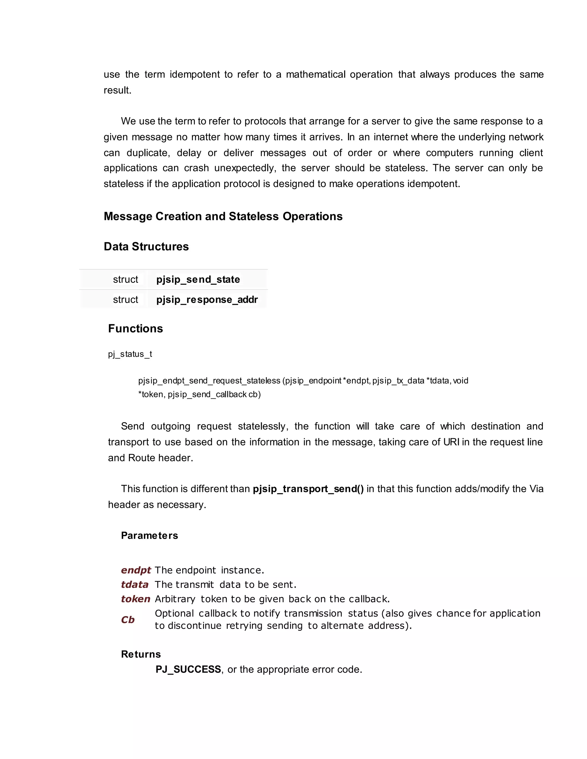 use the term idempotent to refer to a mathematical operation that always produces the same
result.
We use the term to refer to protocols that arrange for a server to give the same response to a
given message no matter how many times it arrives. In an internet where the underlying network
can duplicate, delay or deliver messages out of order or where computers running client
applications can crash unexpectedly, the server should be stateless. The server can only be
stateless if the application protocol is designed to make operations idempotent.
Message Creation and Stateless Operations
Data Structures
struct pjsip_send_state
struct pjsip_response_addr
Functions
pj_status_t
pjsip_endpt_send_request_stateless (pjsip_endpoint *endpt, pjsip_tx_data *tdata,void
*token, pjsip_send_callback cb)
Send outgoing request statelessly, the function will take care of which destination and
transport to use based on the information in the message, taking care of URI in the request line
and Route header.
This function is different than pjsip_transport_send() in that this function adds/modify the Via
header as necessary.
Parameters
endpt The endpoint instance.
tdata The transmit data to be sent.
token Arbitrary token to be given back on the callback.
Cb
Optional callback to notify transmission status (also gives chance for application
to discontinue retrying sending to alternate address).
Returns
PJ_SUCCESS, or the appropriate error code.
 