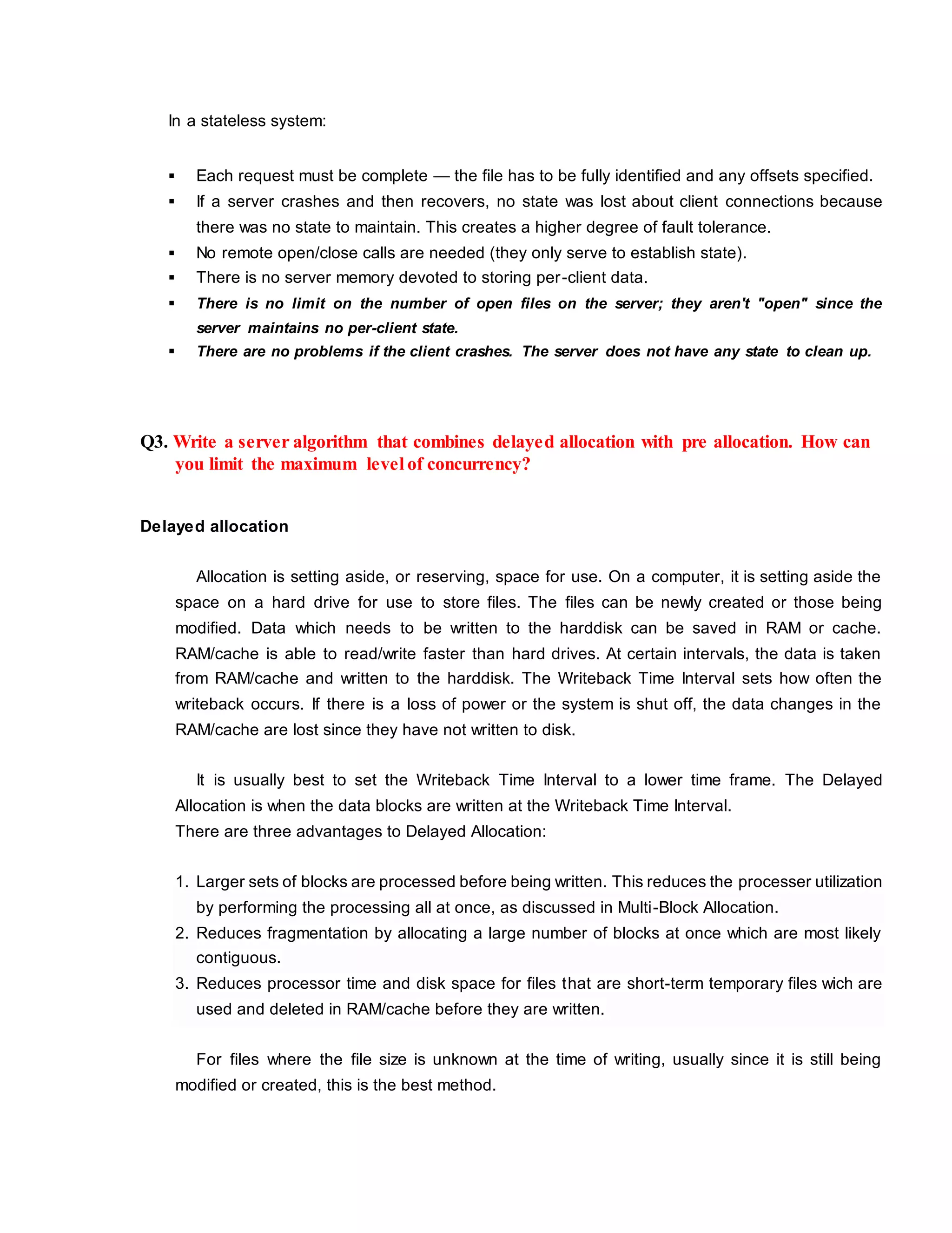 In a stateless system:
 Each request must be complete — the file has to be fully identified and any offsets specified.
 If a server crashes and then recovers, no state was lost about client connections because
there was no state to maintain. This creates a higher degree of fault tolerance.
 No remote open/close calls are needed (they only serve to establish state).
 There is no server memory devoted to storing per-client data.
 There is no limit on the number of open files on the server; they aren't "open" since the
server maintains no per-client state.
 There are no problems if the client crashes. The server does not have any state to clean up.
Q3. Write a server algorithm that combines delayed allocation with pre allocation. How can
you limit the maximum level of concurrency?
Delayed allocation
Allocation is setting aside, or reserving, space for use. On a computer, it is setting aside the
space on a hard drive for use to store files. The files can be newly created or those being
modified. Data which needs to be written to the harddisk can be saved in RAM or cache.
RAM/cache is able to read/write faster than hard drives. At certain intervals, the data is taken
from RAM/cache and written to the harddisk. The Writeback Time Interval sets how often the
writeback occurs. If there is a loss of power or the system is shut off, the data changes in the
RAM/cache are lost since they have not written to disk.
It is usually best to set the Writeback Time Interval to a lower time frame. The Delayed
Allocation is when the data blocks are written at the Writeback Time Interval.
There are three advantages to Delayed Allocation:
1. Larger sets of blocks are processed before being written. This reduces the processer utilization
by performing the processing all at once, as discussed in Multi-Block Allocation.
2. Reduces fragmentation by allocating a large number of blocks at once which are most likely
contiguous.
3. Reduces processor time and disk space for files that are short-term temporary files wich are
used and deleted in RAM/cache before they are written.
For files where the file size is unknown at the time of writing, usually since it is still being
modified or created, this is the best method.
 