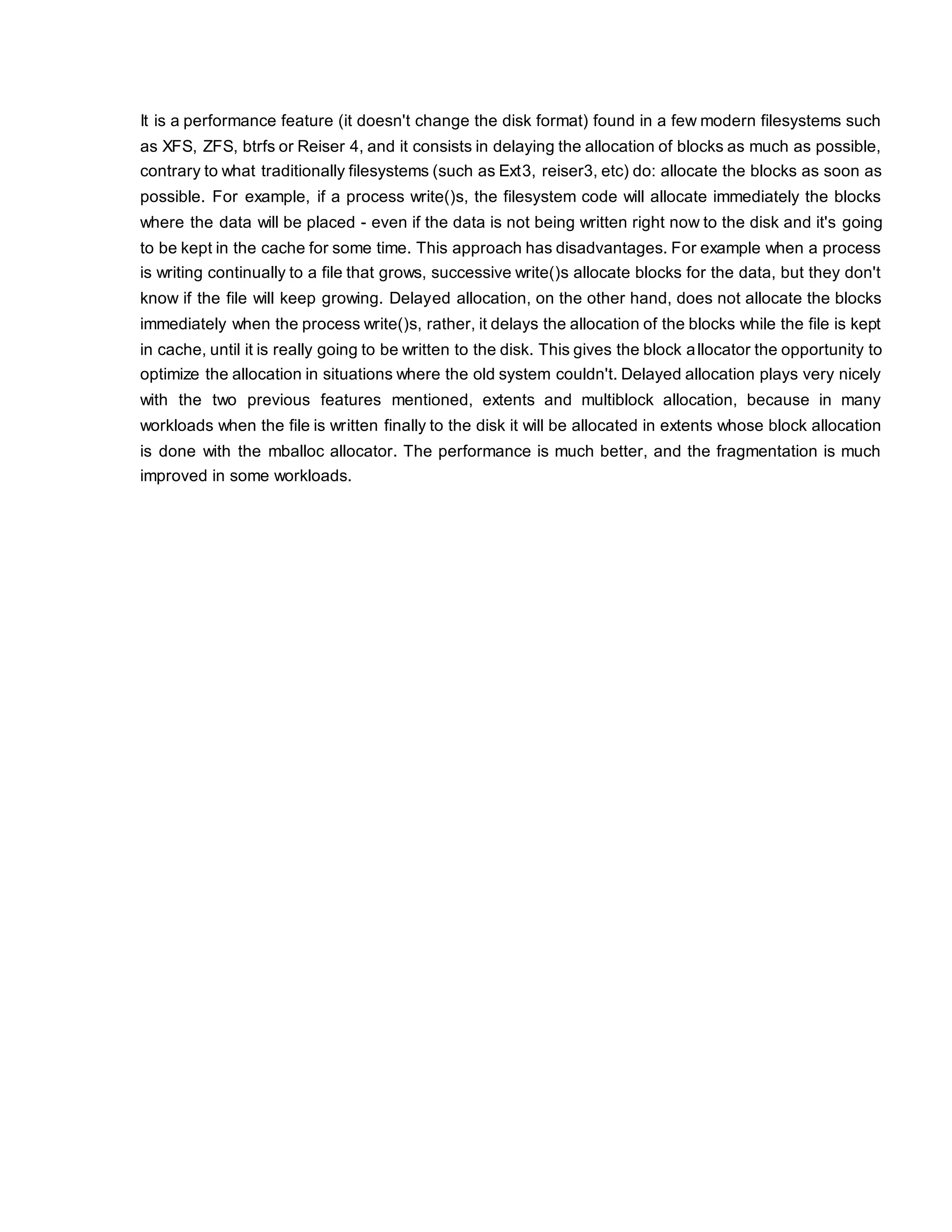 It is a performance feature (it doesn't change the disk format) found in a few modern filesystems such
as XFS, ZFS, btrfs or Reiser 4, and it consists in delaying the allocation of blocks as much as possible,
contrary to what traditionally filesystems (such as Ext3, reiser3, etc) do: allocate the blocks as soon as
possible. For example, if a process write()s, the filesystem code will allocate immediately the blocks
where the data will be placed - even if the data is not being written right now to the disk and it's going
to be kept in the cache for some time. This approach has disadvantages. For example when a process
is writing continually to a file that grows, successive write()s allocate blocks for the data, but they don't
know if the file will keep growing. Delayed allocation, on the other hand, does not allocate the blocks
immediately when the process write()s, rather, it delays the allocation of the blocks while the file is kept
in cache, until it is really going to be written to the disk. This gives the block allocator the opportunity to
optimize the allocation in situations where the old system couldn't. Delayed allocation plays very nicely
with the two previous features mentioned, extents and multiblock allocation, because in many
workloads when the file is written finally to the disk it will be allocated in extents whose block allocation
is done with the mballoc allocator. The performance is much better, and the fragmentation is much
improved in some workloads.
 