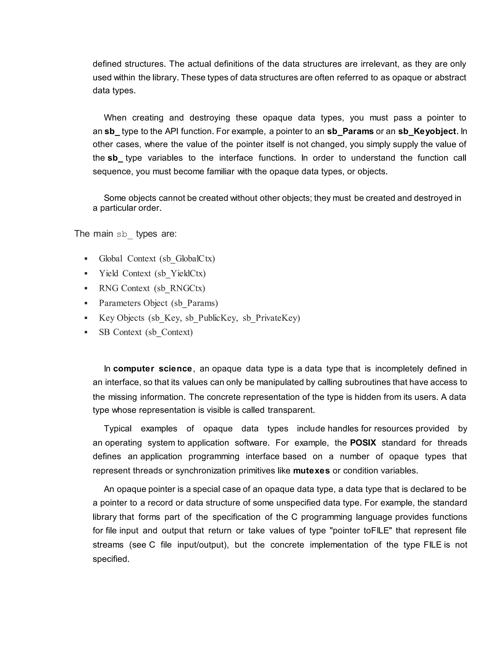 defined structures. The actual definitions of the data structures are irrelevant, as they are only
used within the library. These types of data structures are often referred to as opaque or abstract
data types.
When creating and destroying these opaque data types, you must pass a pointer to
an sb_ type to the API function. For example, a pointer to an sb_Params or an sb_Keyobject. In
other cases, where the value of the pointer itself is not changed, you simply supply the value of
the sb_ type variables to the interface functions. In order to understand the function call
sequence, you must become familiar with the opaque data types, or objects.
Some objects cannot be created without other objects; they must be created and destroyed in
a particular order.
The main sb_ types are:
 Global Context (sb_GlobalCtx)
 Yield Context (sb_YieldCtx)
 RNG Context (sb_RNGCtx)
 Parameters Object (sb_Params)
 Key Objects (sb_Key, sb_PublicKey, sb_PrivateKey)
 SB Context (sb_Context)
In computer science, an opaque data type is a data type that is incompletely defined in
an interface, so that its values can only be manipulated by calling subroutines that have access to
the missing information. The concrete representation of the type is hidden from its users. A data
type whose representation is visible is called transparent.
Typical examples of opaque data types include handles for resources provided by
an operating system to application software. For example, the POSIX standard for threads
defines an application programming interface based on a number of opaque types that
represent threads or synchronization primitives like mutexes or condition variables.
An opaque pointer is a special case of an opaque data type, a data type that is declared to be
a pointer to a record or data structure of some unspecified data type. For example, the standard
library that forms part of the specification of the C programming language provides functions
for file input and output that return or take values of type "pointer toFILE" that represent file
streams (see C file input/output), but the concrete implementation of the type FILE is not
specified.
 
