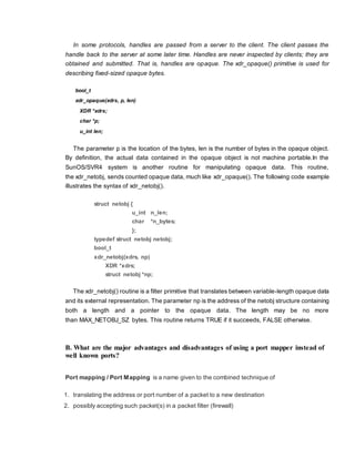 In some protocols, handles are passed from a server to the client. The client passes the
handle back to the server at some later time. Handles are never inspected by clients; they are
obtained and submitted. That is, handles are opaque. The xdr_opaque() primitive is used for
describing fixed-sized opaque bytes.
bool_t
xdr_opaque(xdrs, p, len)
XDR *xdrs;
char *p;
u_int len;
The parameter p is the location of the bytes, len is the number of bytes in the opaque object.
By definition, the actual data contained in the opaque object is not machine portable.In the
SunOS/SVR4 system is another routine for manipulating opaque data. This routine,
the xdr_netobj, sends counted opaque data, much like xdr_opaque(). The following code example
illustrates the syntax of xdr_netobj().
struct netobj {
u_int n_len;
char *n_bytes;
};
typedef struct netobj netobj;
bool_t
xdr_netobj(xdrs, np)
XDR *xdrs;
struct netobj *np;
The xdr_netobj() routine is a filter primitive that translates between variable-length opaque data
and its external representation. The parameter np is the address of the netobj structure containing
both a length and a pointer to the opaque data. The length may be no more
than MAX_NETOBJ_SZ bytes. This routine returns TRUE if it succeeds, FALSE otherwise.
B. What are the major advantages and disadvantages of using a port mapper instead of
well known ports?
Port mapping / Port Mapping is a name given to the combined technique of
1. translating the address or port number of a packet to a new destination
2. possibly accepting such packet(s) in a packet filter (firewall)
 