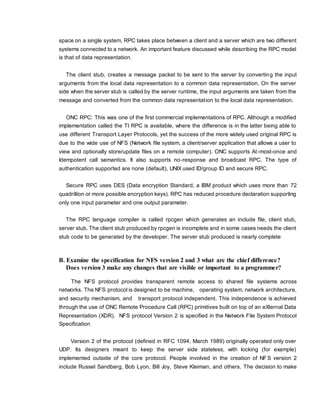 space on a single system, RPC takes place between a client and a server which are two different
systems connected to a network. An important feature discussed while describing the RPC model
is that of data representation.
The client stub, creates a message packet to be sent to the server by converting the input
arguments from the local data representation to a common data representation. On the server
side when the server stub is called by the server runtime, the input arguments are taken from the
message and converted from the common data representation to the local data representation.
ONC RPC: This was one of the first commercial implementations of RPC. Although a modified
implementation called the TI RPC is available, where the difference is in the latter being able to
use different Transport Layer Protocols, yet the success of the more widely used original RPC is
due to the wide use of NFS (Network file system, a client/server application that allows a user to
view and optionally store/update files on a remote computer). ONC supports At-most-once and
Idempotent call semantics. It also supports no-response and broadcast RPC. The type of
authentication supported are none (default), UNIX used ID/group ID and secure RPC.
Secure RPC uses DES (Data encryption Standard, a IBM product which uses more than 72
quadrillion or more possible encryption keys). RPC has reduced procedure declaration supporting
only one input parameter and one output parameter.
The RPC language compiler is called rpcgen which generates an include file, client stub,
server stub. The client stub produced by rpcgen is incomplete and in some cases needs the client
stub code to be generated by the developer. The server stub produced is nearly complete
B. Examine the specification for NFS version 2 and 3 what are the chief difference?
Does version 3 make any changes that are visible or important to a programmer?
The NFS protocol provides transparent remote access to shared file systems across
networks. The NFS protocol is designed to be machine, operating system, network architecture,
and security mechanism, and transport protocol independent. This independence is achieved
through the use of ONC Remote Procedure Call (RPC) primitives built on top of an eXternal Data
Representation (XDR). NFS protocol Version 2 is specified in the Network File System Protocol
Specification
Version 2 of the protocol (defined in RFC 1094, March 1989) originally operated only over
UDP. Its designers meant to keep the server side stateless, with locking (for example)
implemented outside of the core protocol. People involved in the creation of NF S version 2
include Russel Sandberg, Bob Lyon, Bill Joy, Steve Kleiman, and others. The decision to make
 