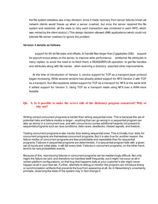 the file system stateless was a key decision, since it made recovery from server failures trivial (all
network clients would freeze up when a server crashed, but once the server repaired the file
system and restarted, all the state to retry each transaction was contained in each RPC, which
was retried by the client stub(s).) This design decision allowed UNIX applications (which could not
tolerate file server crashes) to ignore the problem
Version 3 details as follows:
support for 64-bit file sizes and offsets, to handle files larger than 2 gigabytes (GB); support
for asynchronous writes on the server, to improve write performance; additional file attributes in
many replies, to avoid the need to re-fetch them; a READDIRPLUS operation, to get file handles
and attributes along with file names when scanning a directory assorted other improvements.
At the time of introduction of Version 3, vendor support for TCP as a transport-layer protocol
began increasing. While several vendors had already added support for NFS Version 2 with TCP
as a transport, Sun Microsystems added support for TCP as a transport for NFS at the same time
it added support for Version 3. Using TCP as a transport made using NFS over a WAN more
feasible
Q6. A. Is it possible to make the server side of the dictionary program concurrent? Why or
why not?
Writing correct concurrent programs is harder than writing sequential ones. This is because the set of
potential risks and failure modes is larger - anything that can go wrong in a sequential program can
also go wrong in a concurrent one, and with concurrency comes additional hazards not present in
sequential programs such as race conditions, data races, deadlocks, missed signals, and livelock.
Testing concurrent programs is also harder than testing sequential ones. This is trivially true: tests for
concurrent programs are themselves concurrent programs. But it is also true for another reason: the
failure modes of concurrent programs are less predictable and repeatable than for sequential
programs. Failures in sequential programs are deterministic; if a sequential program fails with a given
set of inputs and initial state, it will fail every time. Failures in concurrent programs, on the other hand,
tend to be rare probabilistic events.
Because of this, reproducing failures in concurrent programs can be maddeningly difficult. Not only
might the failure be rare, and therefore not manifest itself frequently, but it might not occur at all in
certain platform configurations, so that bug that happens daily at your customer's site might never
happen at all in your test lab. Further, attempts to debug or monitor the program can introduce timing
or synchronization artifacts that prevents the bug from appearing at all. As in Heisenberg's uncertainty
principle, observing the state of the system may in fact change it.
 