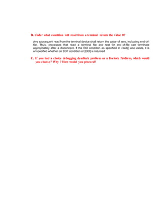 B. Under what condition will read from a terminal return the value 0?
Any subsequent read from the terminal device shall return the value of zero, indicating end-of-
file. Thus, processes that read a terminal file and test for end-of-file can terminate
appropriately after a disconnect. If the EIO condition as specified in read() also exists, it is
unspecified whether on EOF condition or [EIO] is returned
C. If you had a choice debugging deadlock problem or a livelock Problem, which would
you choose? Why ? How would you proceed?
 