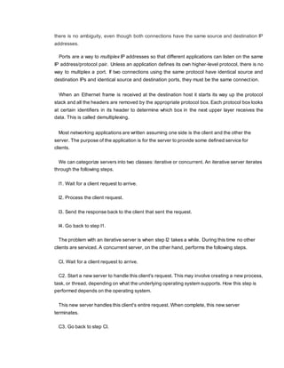 there is no ambiguity, even though both connections have the same source and destination IP
addresses.
Ports are a way to multiplex IP addresses so that different applications can listen on the same
IP address/protocol pair. Unless an application defines its own higher-level protocol, there is no
way to multiplex a port. If two connections using the same protocol have identical source and
destination IPs and identical source and destination ports, they must be the same connection.
When an Ethernet frame is received at the destination host it starts its way up the protocol
stack and all the headers are removed by the appropriate protocol box. Each protocol box looks
at certain identifiers in its header to determine which box in the next upper layer receives the
data. This is called demultiplexing.
Most networking applications are written assuming one side is the client and the other the
server. The purpose of the application is for the server to provide some defined service for
clients.
We can categorize servers into two classes: iterative or concurrent. An iterative server iterates
through the following steps.
I1. Wait for a client request to arrive.
I2. Process the client request.
I3. Send the response back to the client that sent the request.
I4. Go back to step I1.
The problem with an iterative server is when step I2 takes a while. During this time no other
clients are serviced. A concurrent server, on the other hand, performs the following steps.
Cl. Wait for a client request to arrive.
C2. Start a new server to handle this client's request. This may involve creating a new process,
task, or thread, depending on what the underlying operating system supports. How this step is
performed depends on the operating system.
This new server handles this client's entire request. When complete, this new server
terminates.
C3. Go back to step Cl.
 