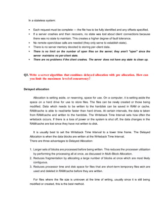 In a stateless system:
 Each request must be complete — the file has to be fully identified and any offsets specified.
 If a server crashes and then recovers, no state was lost about client connections because
there was no state to maintain. This creates a higher degree of fault tolerance.
 No remote open/close calls are needed (they only serve to establish state).
 There is no server memory devoted to storing per-client data.
 There is no limit on the number of open files on the server; they aren't "open" since the
server maintains no per-client state.
 There are no problems if the client crashes. The server does not have any state to clean up.
Q3. Write a server algorithm that combines delayed allocation with pre allocation. How can
you limit the maximum level of concurrency?
Delayed allocation
Allocation is setting aside, or reserving, space for use. On a computer, it is setting aside the
space on a hard drive for use to store files. The files can be newly created or those being
modified. Data which needs to be written to the harddisk can be saved in RAM or cache.
RAM/cache is able to read/write faster than hard drives. At certain intervals, the data is taken
from RAM/cache and written to the harddisk. The Writeback Time Interval sets how often the
writeback occurs. If there is a loss of power or the system is shut off, the data changes in the
RAM/cache are lost since they have not written to disk.
It is usually best to set the Writeback Time Interval to a lower time frame. The Delayed
Allocation is when the data blocks are written at the Writeback Time Interval.
There are three advantages to Delayed Allocation:
1. Larger sets of blocks are processed before being written. This reduces the processer utilization
by performing the processing all at once, as discussed in Multi-Block Allocation.
2. Reduces fragmentation by allocating a large number of blocks at once which are most likely
contiguous.
3. Reduces processor time and disk space for files that are short-term temporary files wich are
used and deleted in RAM/cache before they are written.
For files where the file size is unknown at the time of writing, usually since it is still being
modified or created, this is the best method.
 