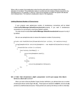 When a file is created, the preallocation value from the policy will be used instead of the default
allocation of one block. The preallocation value is rounded up to the number of blocks required for the
specified amount. For example, a value of 1 byte can be specified, but SAN File System will allocate
one 4-kilobyte block. The maximum preallocation value is 128 megabytes.
Limiting Maximum Number of Concurrency
If your program uses webservices number of simultaneous connections will be limited
to ServicePointManager.DefaultConnectionLimit property. If you want 5 simultaneous
connections it is not enough to use Arrow_Raider's solution.
You also should increase ServicePointManager.DefaultConnectionLimit because it is only 2
by default.
We can use semaphores also to reduce the maximum number of concurrency.
private void RunAllActions(IEnumerable<Action> actions, int maxConcurrency)
{
using(SemaphoreSlim concurrencySemaphore = new emaphoreSlim(maxConcurrency))
{
foreach(Action action in actions)
{
Task.Factory.StartNew(() =>
{
concurrencySemaphore.Wait();
try
{
action();
}
Finally
{
concurrencySemaphore.Release();
}
});
}
}
}
Q4. A. Under what circumstances might a programmer need to pass opaque data objects
between a client and a server?
When you look at Security Builder Crypto function definitions, you will see there are a number
of data types whose names begin with sb_. These types are declared in sbdef.h, and are actually
pointers to undefined data structures. These pointers are used by the library to refer to internally-
 