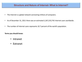 • The Internet is a global network connecting millions of computers.
• As of December 31, 2011 there was an estimated 2,267,233,742 Internet users worldwide.
• The number of Internet users represents 32.7 percent of the world's population.
Terms you should know:
Structure and Nature of Internet- What is Internet?
• Intranet
• Extranet
 