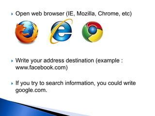  Open web browser (IE, Mozilla, Chrome, etc)
 Write your address destination (example :
www.facebook.com)
 If you try to search information, you could write
google.com.
 