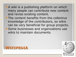 WWIKIPEDIIKIPEDIAA
A wiki is a publishing platform on which
many people can contribute new content
and revise existing content.
The content benefits from the collective
knowledge of the contributors, so wikis
can be very beneficial for group projects.
Some businesses and organizations use
wikis to maintain documents.
 