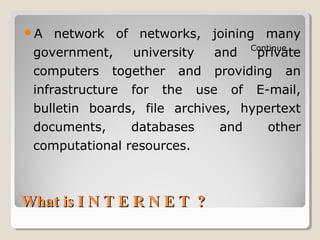 What is I N T E R N E T ?What is I N T E R N E T ?
A network of networks, joining many
government, university and private
computers together and providing an
infrastructure for the use of E-mail,
bulletin boards, file archives, hypertext
documents, databases and other
computational resources.
Continue……
 