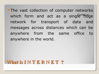 What is I N T E R N E T ?What is I N T E R N E T ?
The vast collection of computer networks
which form and act as a single huge
network for transport of data and
messages across distances which can be
anywhere from the same office to
anywhere in the world.
Continue……
 
