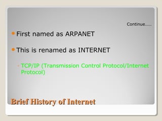 Brief History of InternetBrief History of Internet
First named as ARPANET
This is renamed as INTERNET
◦ TCP/IP (Transmission Control Protocol/Internet
Protocol)
Continue……
 