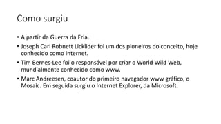 Como surgiu
• A partir da Guerra da Fria.
• Joseph Carl Robnett Licklider foi um dos pioneiros do conceito, hoje
conhecido como internet.
• Tim Bernes-Lee foi o responsável por criar o World Wild Web,
mundialmente conhecido como www.
• Marc Andreesen, coautor do primeiro navegador www gráfico, o
Mosaic. Em seguida surgiu o Internet Explorer, da Microsoft.
 