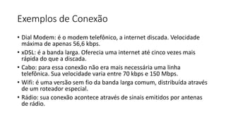Exemplos de Conexão
• Dial Modem: é o modem telefônico, a internet discada. Velocidade
máxima de apenas 56,6 kbps.
• xDSL: é a banda larga. Oferecia uma internet até cinco vezes mais
rápida do que a discada.
• Cabo: para essa conexão não era mais necessária uma linha
telefônica. Sua velocidade varia entre 70 kbps e 150 Mbps.
• Wifi: é uma versão sem fio da banda larga comum, distribuída através
de um roteador especial.
• Rádio: sua conexão acontece através de sinais emitidos por antenas
de rádio.
 