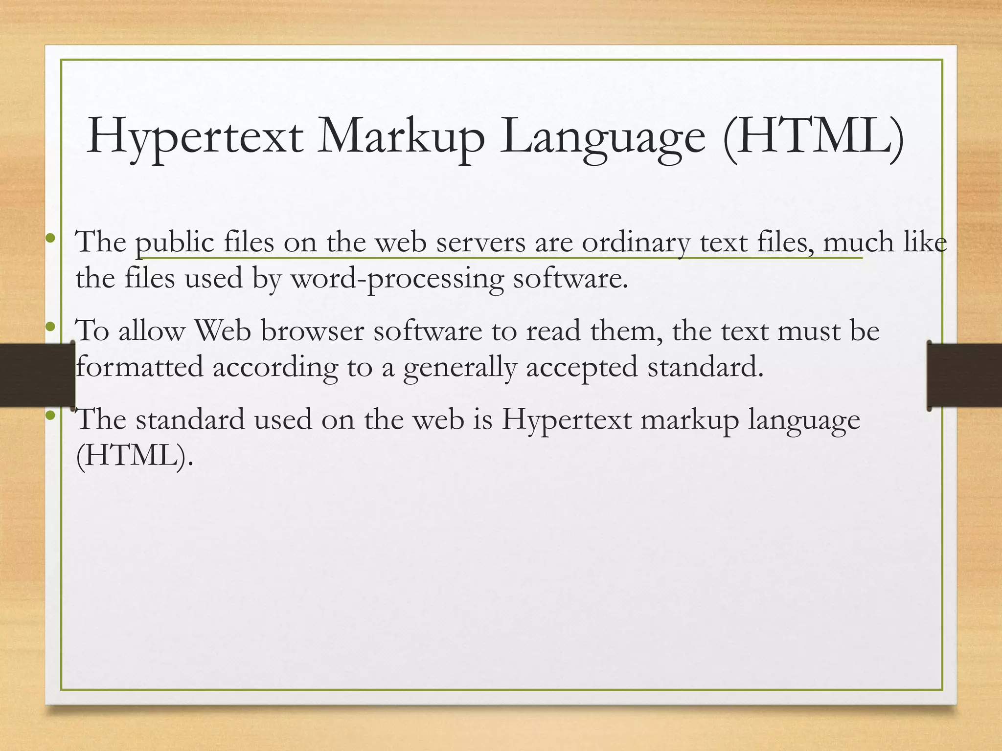 Hypertext Markup Language (HTML)
• The public files on the web servers are ordinary text files, much like
the files used by word-processing software.
• To allow Web browser software to read them, the text must be
formatted according to a generally accepted standard.
• The standard used on the web is Hypertext markup language
(HTML).
 