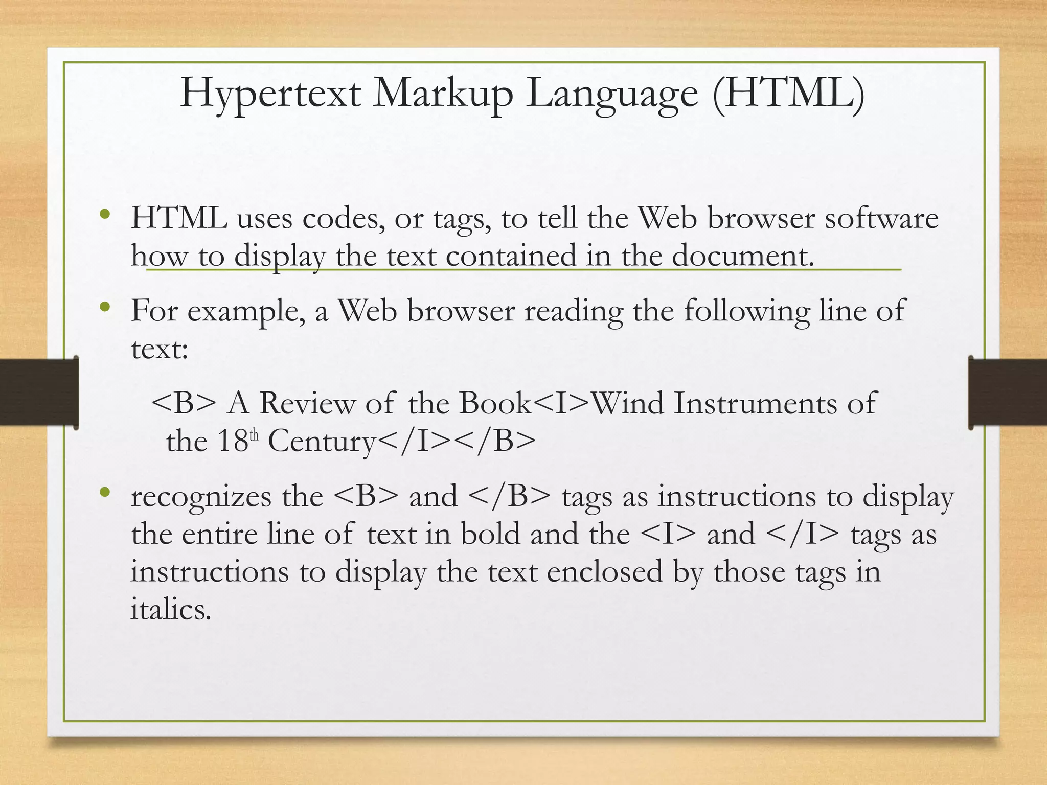 Hypertext Markup Language (HTML)
• HTML uses codes, or tags, to tell the Web browser software
how to display the text contained in the document.
• For example, a Web browser reading the following line of
text:
<B> A Review of the Book<I>Wind Instruments of
the 18th
Century</I></B>
• recognizes the <B> and </B> tags as instructions to display
the entire line of text in bold and the <I> and </I> tags as
instructions to display the text enclosed by those tags in
italics.
 