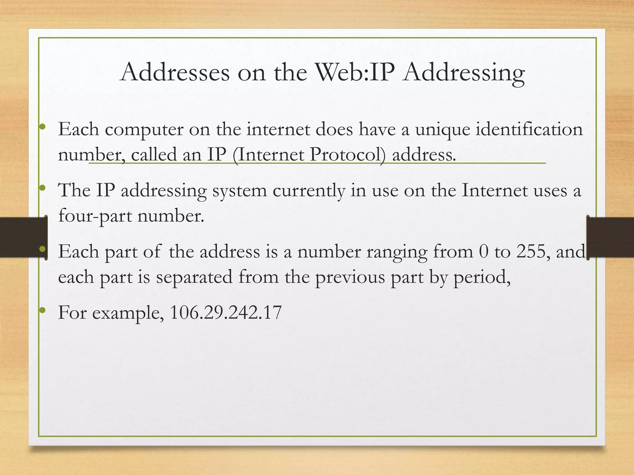 Addresses on the Web:IP Addressing
• Each computer on the internet does have a unique identification
number, called an IP (Internet Protocol) address.
• The IP addressing system currently in use on the Internet uses a
four-part number.
• Each part of the address is a number ranging from 0 to 255, and
each part is separated from the previous part by period,
• For example, 106.29.242.17
 
