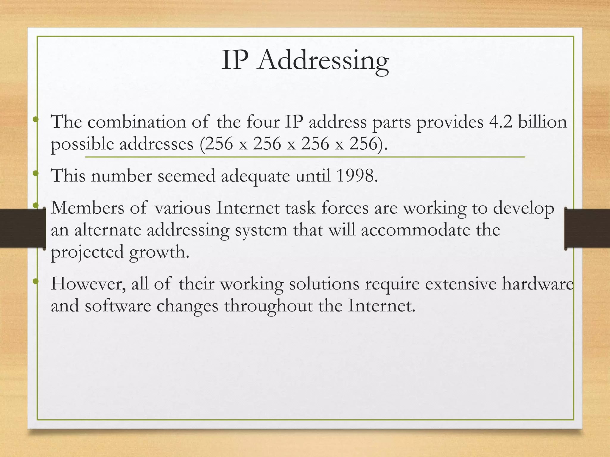 IP Addressing
• The combination of the four IP address parts provides 4.2 billion
possible addresses (256 x 256 x 256 x 256).
• This number seemed adequate until 1998.
• Members of various Internet task forces are working to develop
an alternate addressing system that will accommodate the
projected growth.
• However, all of their working solutions require extensive hardware
and software changes throughout the Internet.
 