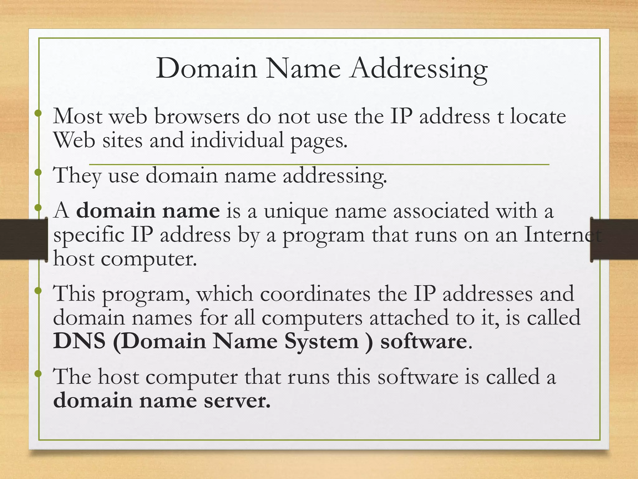 Domain Name Addressing
• Most web browsers do not use the IP address t locate
Web sites and individual pages.
• They use domain name addressing.
• A domain name is a unique name associated with a
specific IP address by a program that runs on an Internet
host computer.
• This program, which coordinates the IP addresses and
domain names for all computers attached to it, is called
DNS (Domain Name System ) software.
• The host computer that runs this software is called a
domain name server.
 