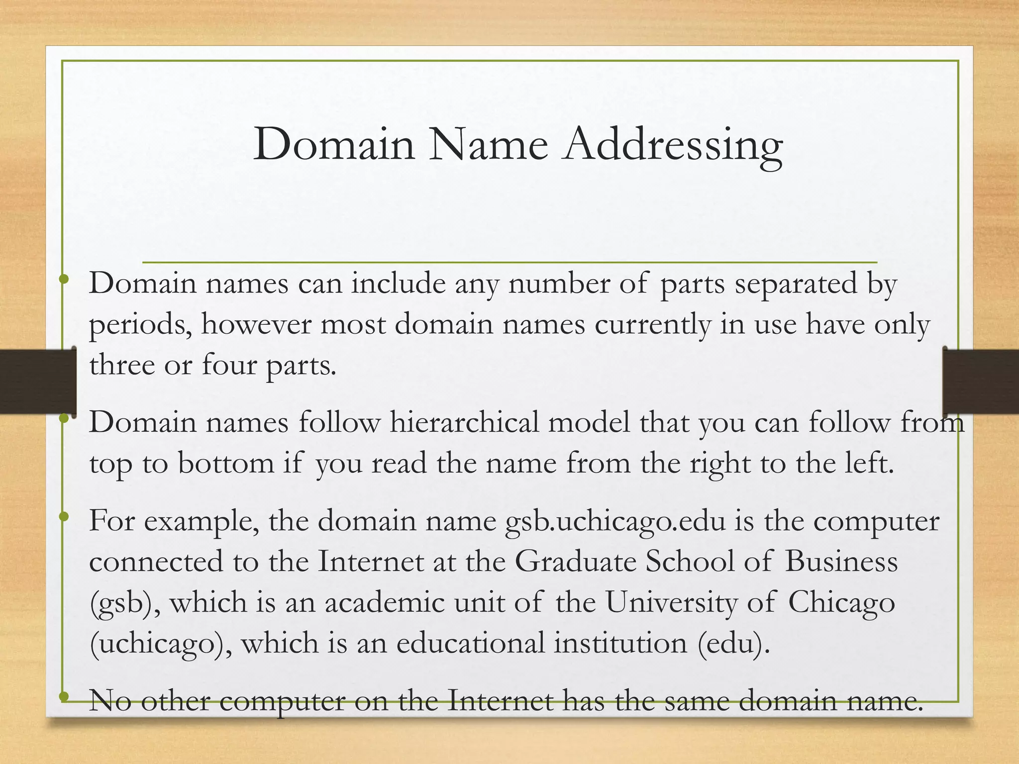 Domain Name Addressing
• Domain names can include any number of parts separated by
periods, however most domain names currently in use have only
three or four parts.
• Domain names follow hierarchical model that you can follow from
top to bottom if you read the name from the right to the left.
• For example, the domain name gsb.uchicago.edu is the computer
connected to the Internet at the Graduate School of Business
(gsb), which is an academic unit of the University of Chicago
(uchicago), which is an educational institution (edu).
• No other computer on the Internet has the same domain name.
 