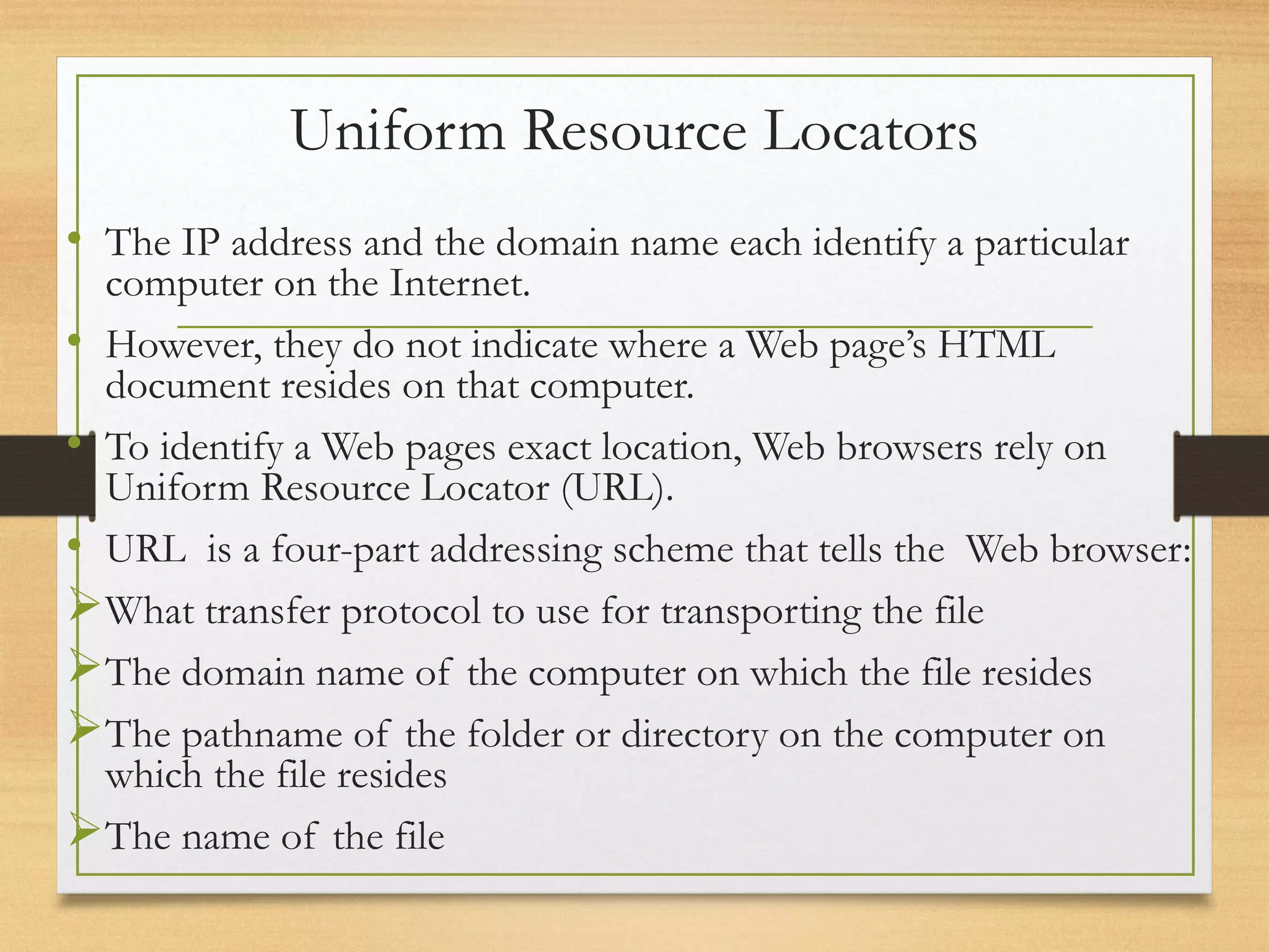 Uniform Resource Locators
• The IP address and the domain name each identify a particular
computer on the Internet.
• However, they do not indicate where a Web page’s HTML
document resides on that computer.
• To identify a Web pages exact location, Web browsers rely on
Uniform Resource Locator (URL).
• URL is a four-part addressing scheme that tells the Web browser:
What transfer protocol to use for transporting the file
The domain name of the computer on which the file resides
The pathname of the folder or directory on the computer on
which the file resides
The name of the file
 