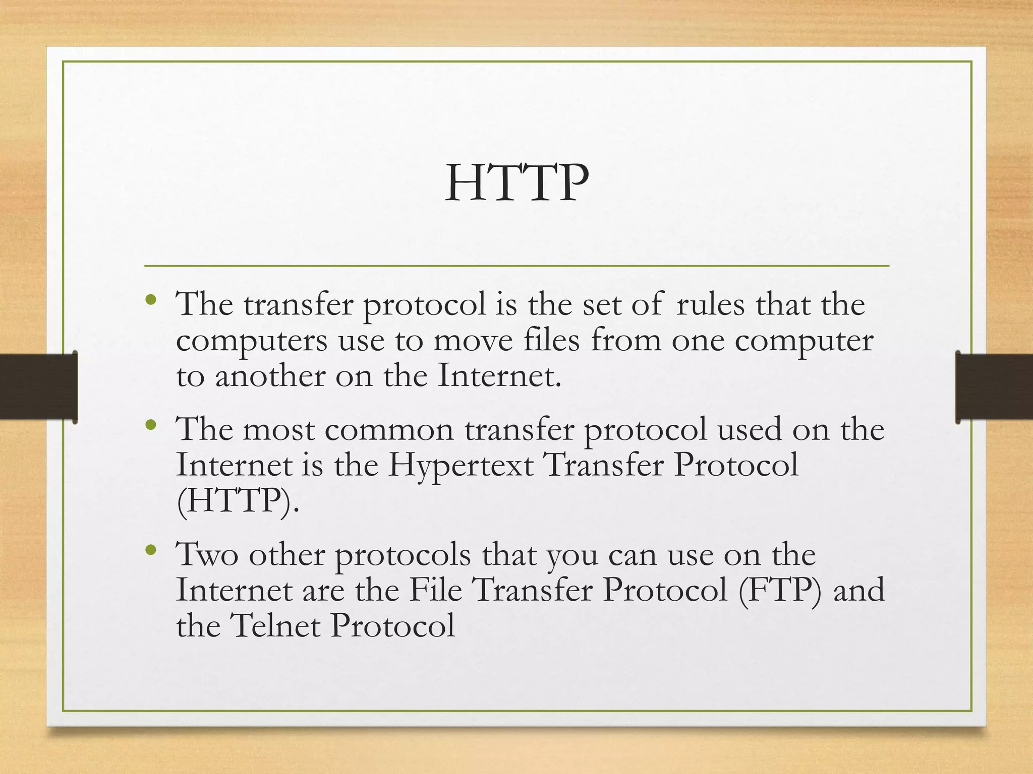 HTTP
• The transfer protocol is the set of rules that the
computers use to move files from one computer
to another on the Internet.
• The most common transfer protocol used on the
Internet is the Hypertext Transfer Protocol
(HTTP).
• Two other protocols that you can use on the
Internet are the File Transfer Protocol (FTP) and
the Telnet Protocol
 