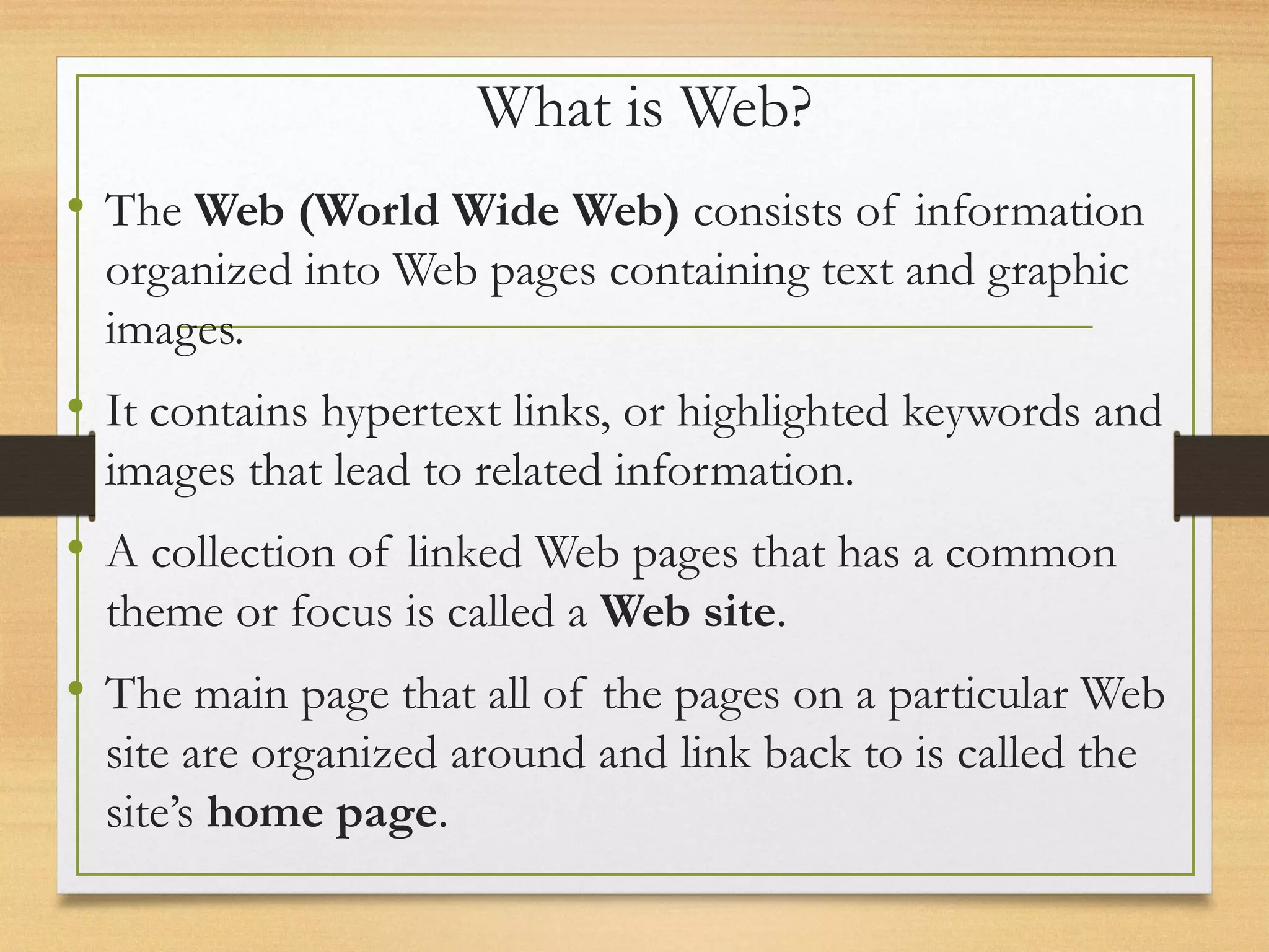 What is Web?
• The Web (World Wide Web) consists of information
organized into Web pages containing text and graphic
images.
• It contains hypertext links, or highlighted keywords and
images that lead to related information.
• A collection of linked Web pages that has a common
theme or focus is called a Web site.
• The main page that all of the pages on a particular Web
site are organized around and link back to is called the
site’s home page.
 