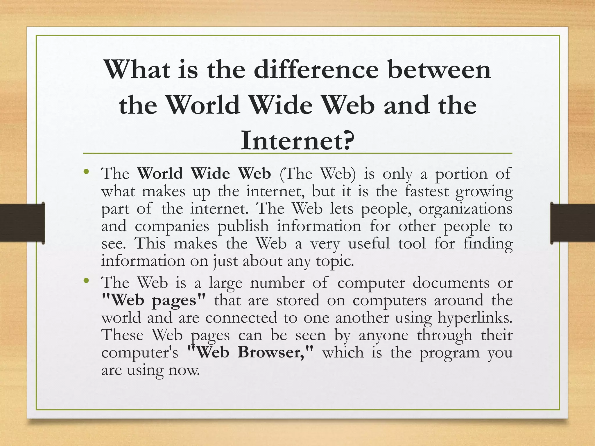 What is the difference between
the World Wide Web and the
Internet?
• The World Wide Web (The Web) is only a portion of
what makes up the internet, but it is the fastest growing
part of the internet. The Web lets people, organizations
and companies publish information for other people to
see. This makes the Web a very useful tool for finding
information on just about any topic.
• The Web is a large number of computer documents or
"Web pages" that are stored on computers around the
world and are connected to one another using hyperlinks.
These Web pages can be seen by anyone through their
computer's "Web Browser," which is the program you
are using now.
 