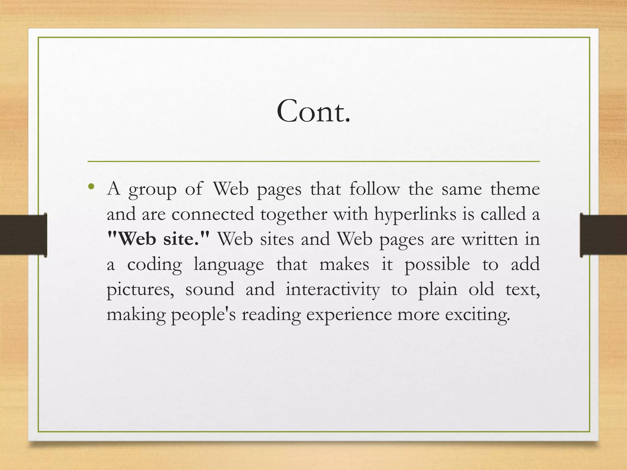 Cont.
• A group of Web pages that follow the same theme
and are connected together with hyperlinks is called a
"Web site." Web sites and Web pages are written in
a coding language that makes it possible to add
pictures, sound and interactivity to plain old text,
making people's reading experience more exciting.
 