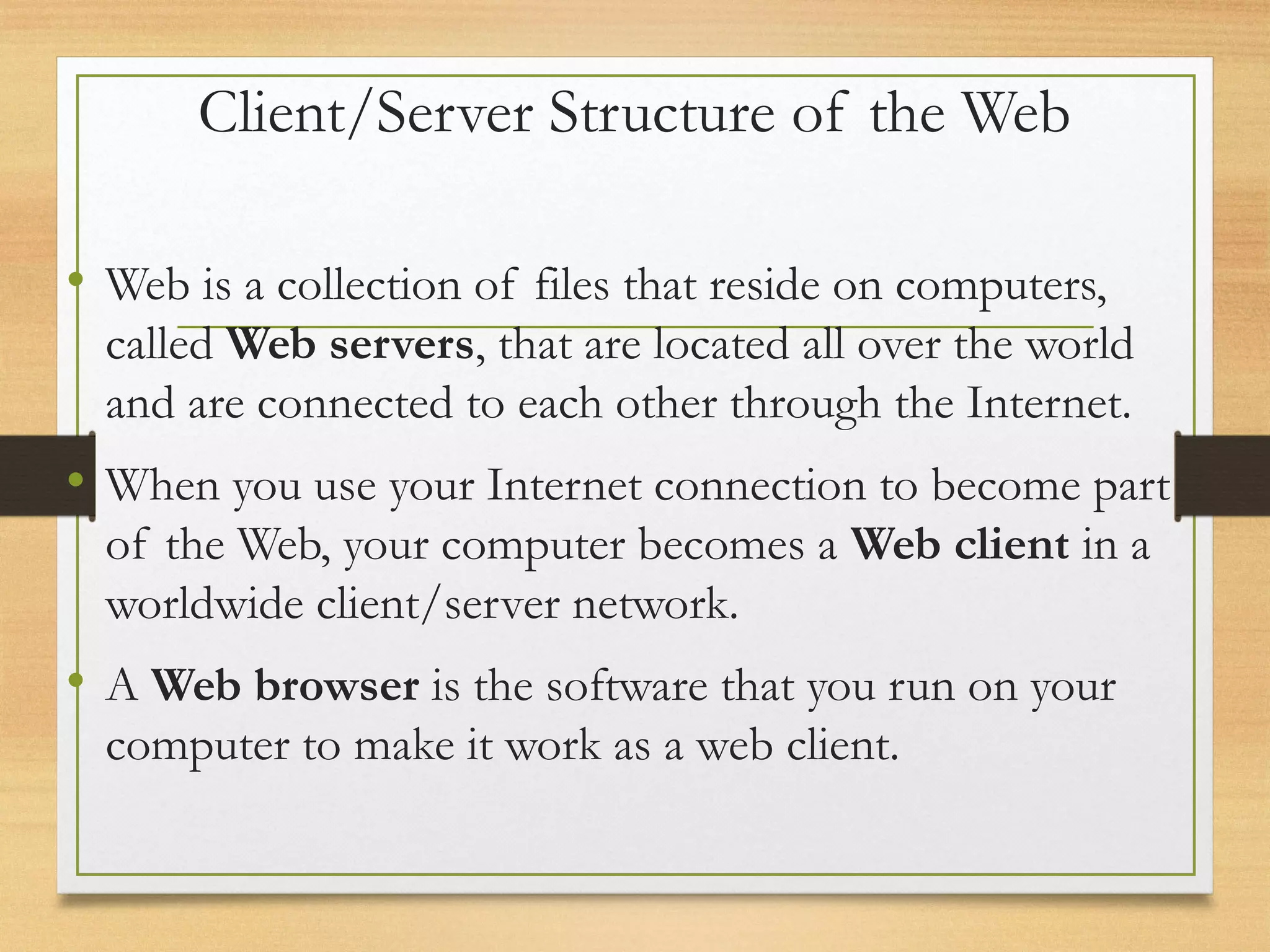 Client/Server Structure of the Web
• Web is a collection of files that reside on computers,
called Web servers, that are located all over the world
and are connected to each other through the Internet.
• When you use your Internet connection to become part
of the Web, your computer becomes a Web client in a
worldwide client/server network.
• A Web browser is the software that you run on your
computer to make it work as a web client.
 