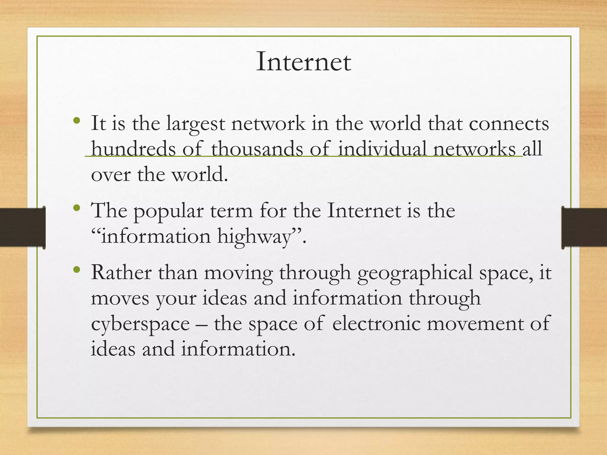 Internet
• It is the largest network in the world that connects
hundreds of thousands of individual networks all
over the world.
• The popular term for the Internet is the
“information highway”.
• Rather than moving through geographical space, it
moves your ideas and information through
cyberspace – the space of electronic movement of
ideas and information.
 
