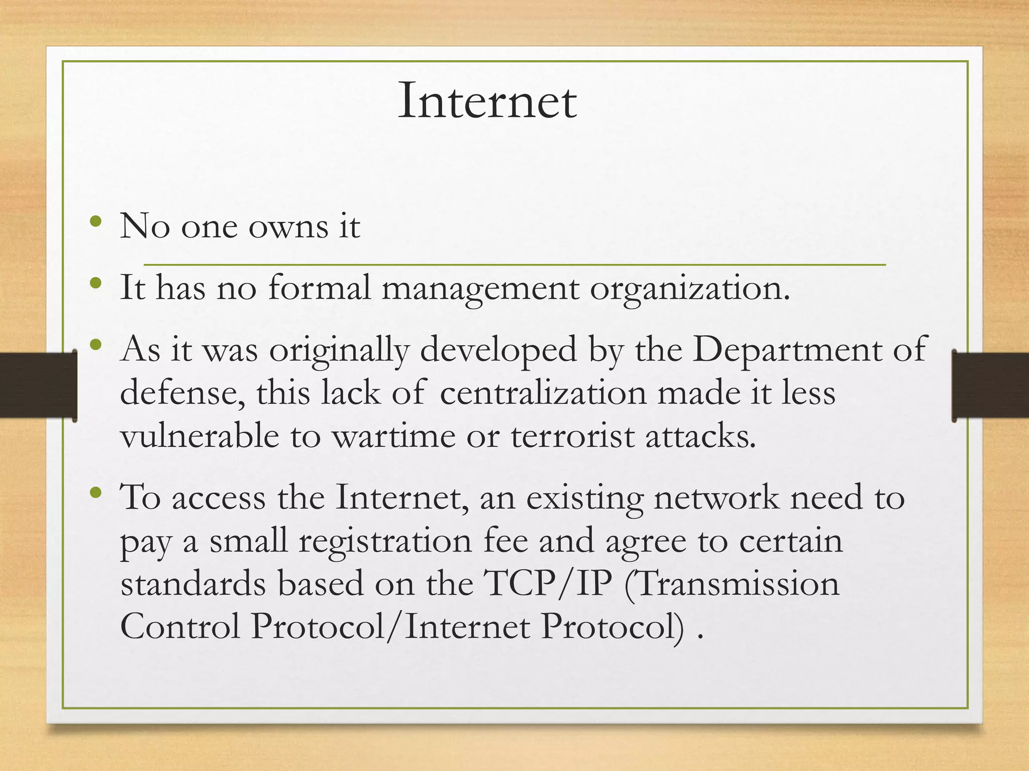 Internet
• No one owns it
• It has no formal management organization.
• As it was originally developed by the Department of
defense, this lack of centralization made it less
vulnerable to wartime or terrorist attacks.
• To access the Internet, an existing network need to
pay a small registration fee and agree to certain
standards based on the TCP/IP (Transmission
Control Protocol/Internet Protocol) .
 
