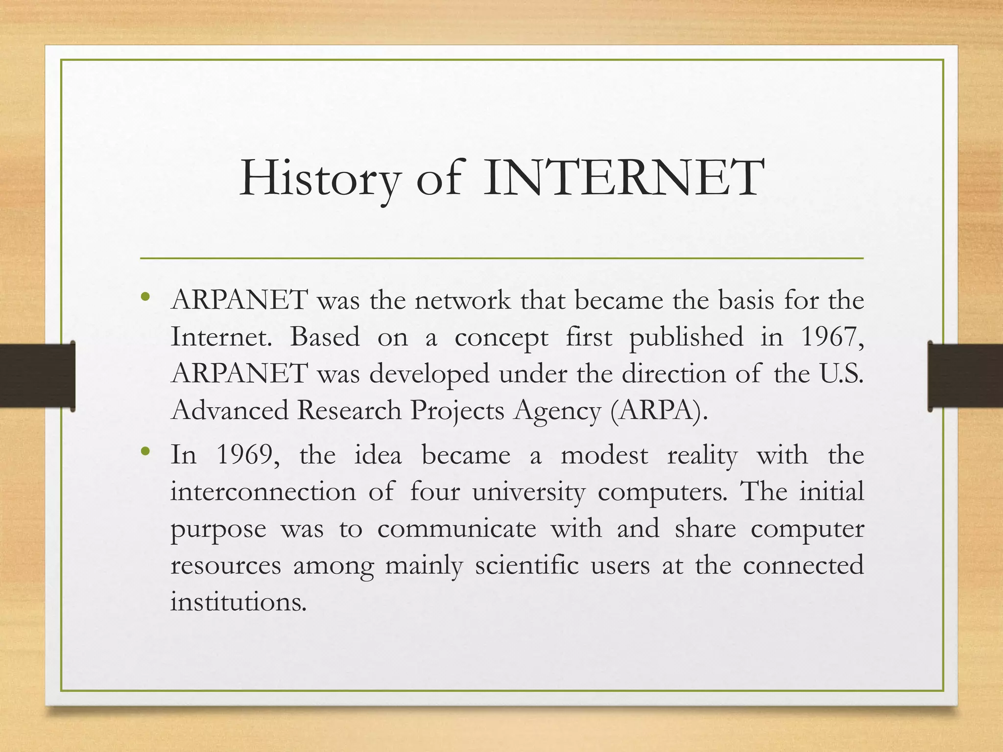 History of INTERNET
• ARPANET was the network that became the basis for the
Internet. Based on a concept first published in 1967,
ARPANET was developed under the direction of the U.S.
Advanced Research Projects Agency (ARPA).
• In 1969, the idea became a modest reality with the
interconnection of four university computers. The initial
purpose was to communicate with and share computer
resources among mainly scientific users at the connected
institutions.
 