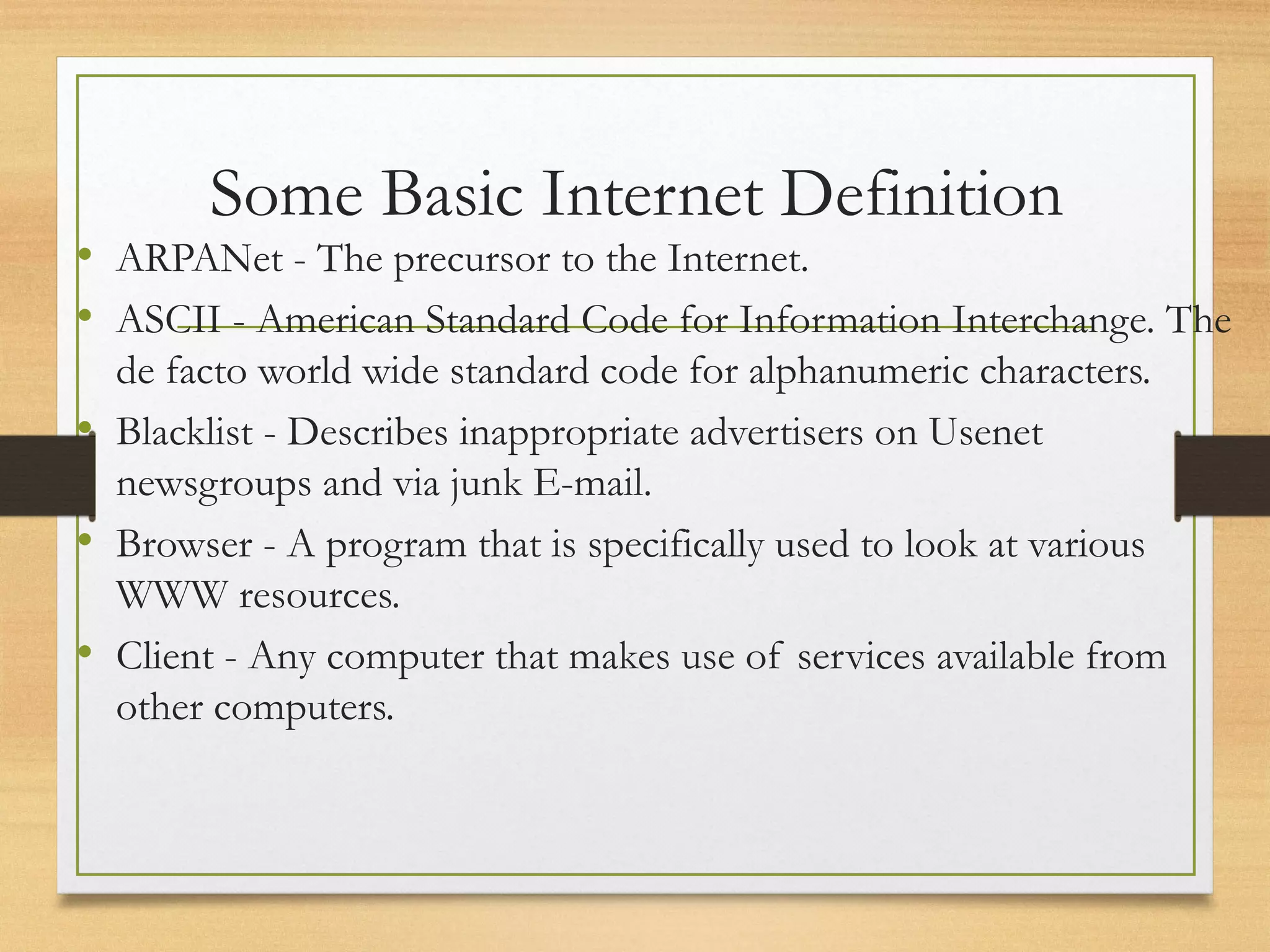Some Basic Internet Definition
• ARPANet - The precursor to the Internet.
• ASCII - American Standard Code for Information Interchange. The
de facto world wide standard code for alphanumeric characters.
• Blacklist - Describes inappropriate advertisers on Usenet
newsgroups and via junk E-mail.
• Browser - A program that is specifically used to look at various
WWW resources.
• Client - Any computer that makes use of services available from
other computers.
 