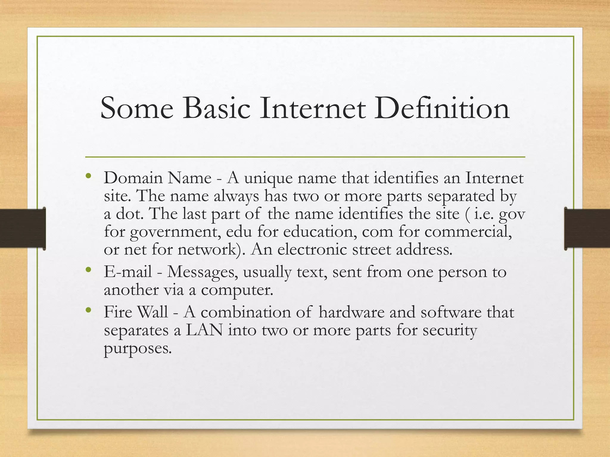 Some Basic Internet Definition
• Domain Name - A unique name that identifies an Internet
site. The name always has two or more parts separated by
a dot. The last part of the name identifies the site ( i.e. gov
for government, edu for education, com for commercial,
or net for network). An electronic street address.
• E-mail - Messages, usually text, sent from one person to
another via a computer.
• Fire Wall - A combination of hardware and software that
separates a LAN into two or more parts for security
purposes.
 