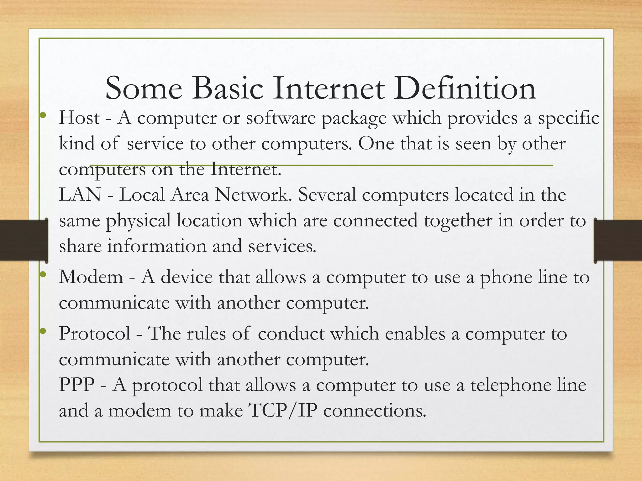 Some Basic Internet Definition
• Host - A computer or software package which provides a specific
kind of service to other computers. One that is seen by other
computers on the Internet.
LAN - Local Area Network. Several computers located in the
same physical location which are connected together in order to
share information and services.
• Modem - A device that allows a computer to use a phone line to
communicate with another computer.
• Protocol - The rules of conduct which enables a computer to
communicate with another computer.
PPP - A protocol that allows a computer to use a telephone line
and a modem to make TCP/IP connections.
 