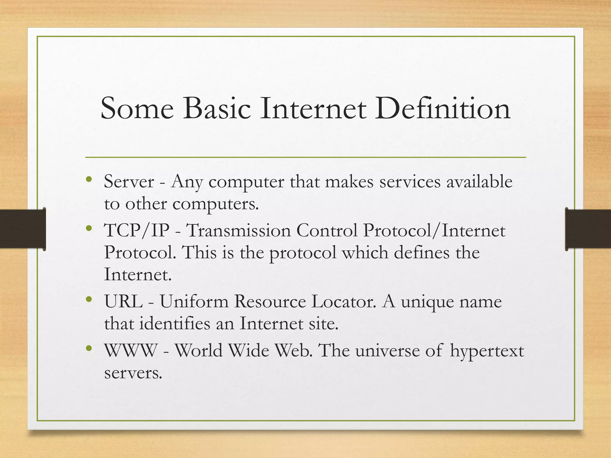 Some Basic Internet Definition
• Server - Any computer that makes services available
to other computers.
• TCP/IP - Transmission Control Protocol/Internet
Protocol. This is the protocol which defines the
Internet.
• URL - Uniform Resource Locator. A unique name
that identifies an Internet site.
• WWW - World Wide Web. The universe of hypertext
servers.
 