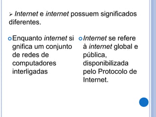  Internet e internet possuem significados 
diferentes. 
Enquanto internet si 
gnifica um conjunto 
de redes de 
computadores 
interligadas 
Internet se refere 
à internet global e 
pública, 
disponibilizada 
pelo Protocolo de 
Internet. 
 