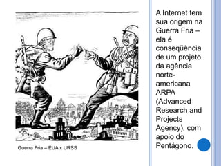 A Internet tem 
sua origem na 
Guerra Fria – 
ela é 
conseqüência 
de um projeto 
da agência 
norte-americana 
ARPA 
(Advanced 
Research and 
Projects 
Agency), com 
apoio do 
Guerra Fria – EUA x URSS Pentágono. 
 