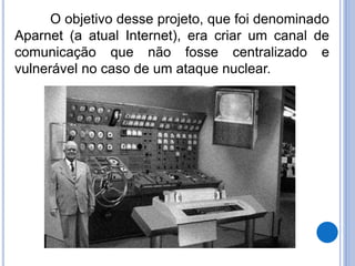 O objetivo desse projeto, que foi denominado 
Aparnet (a atual Internet), era criar um canal de 
comunicação que não fosse centralizado e 
vulnerável no caso de um ataque nuclear. 
 